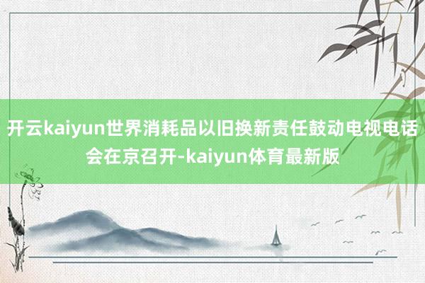 开云kaiyun世界消耗品以旧换新责任鼓动电视电话会在京召开-kaiyun体育最新版