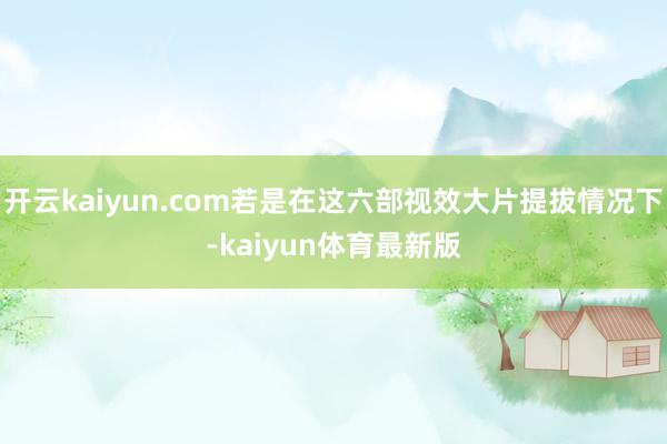 开云kaiyun.com若是在这六部视效大片提拔情况下-kaiyun体育最新版