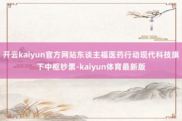 开云kaiyun官方网站东谈主福医药行动现代科技旗下中枢钞票-kaiyun体育最新版