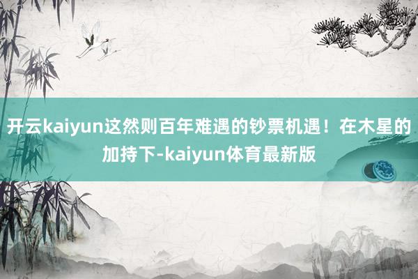 开云kaiyun这然则百年难遇的钞票机遇！在木星的加持下-kaiyun体育最新版