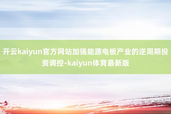 开云kaiyun官方网站加强能源电板产业的逆周期投资调控-kaiyun体育最新版