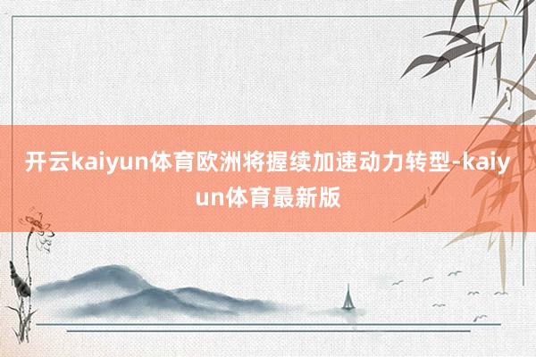 开云kaiyun体育欧洲将握续加速动力转型-kaiyun体育最新版