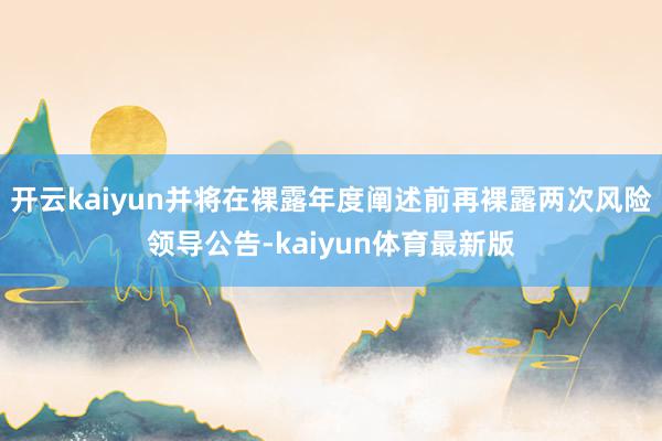 开云kaiyun并将在裸露年度阐述前再裸露两次风险领导公告-kaiyun体育最新版