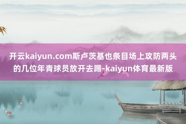 开云kaiyun.com斯卢茨基也条目场上攻防两头的几位年青球员放开去踢-kaiyun体育最新版