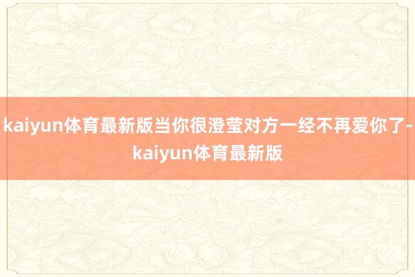 kaiyun体育最新版当你很澄莹对方一经不再爱你了-kaiyun体育最新版