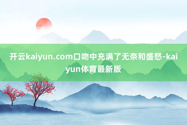 开云kaiyun.com口吻中充满了无奈和盛怒-kaiyun体育最新版