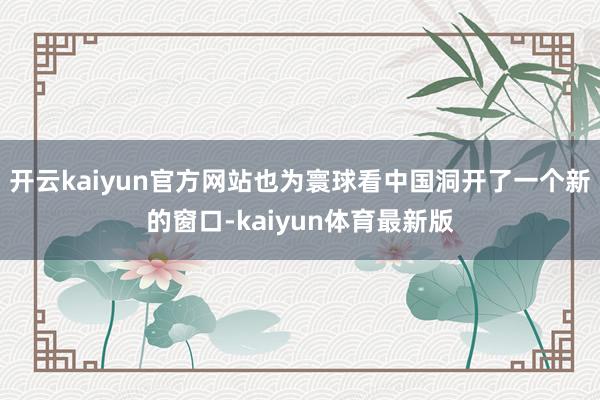 开云kaiyun官方网站也为寰球看中国洞开了一个新的窗口-kaiyun体育最新版