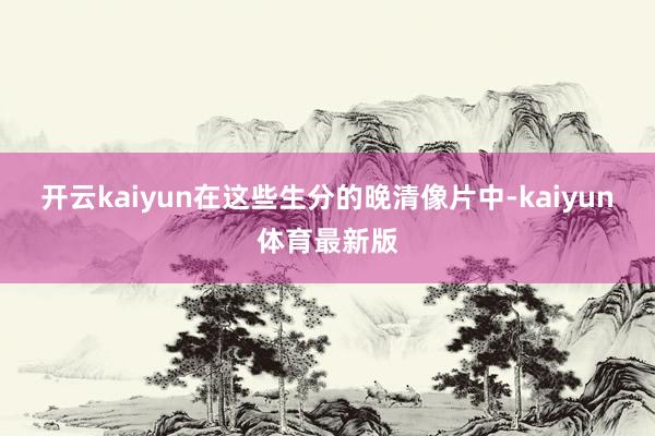 开云kaiyun在这些生分的晚清像片中-kaiyun体育最新版