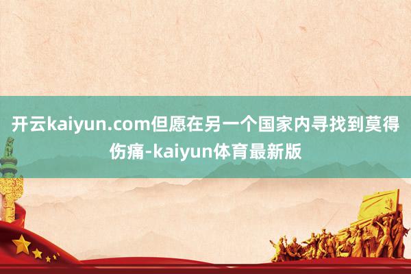 开云kaiyun.com但愿在另一个国家内寻找到莫得伤痛-kaiyun体育最新版