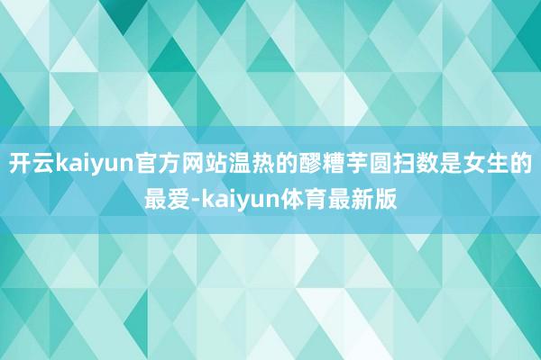 开云kaiyun官方网站温热的醪糟芋圆扫数是女生的最爱-kaiyun体育最新版